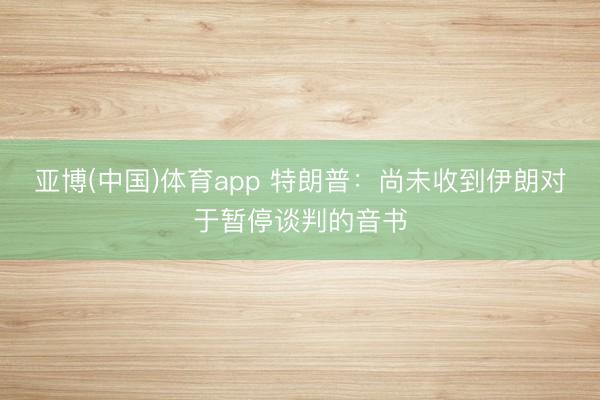 亚博(中国)体育app 特朗普：尚未收到伊朗对于暂停谈判的音书