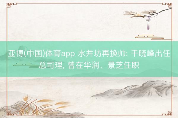 亚博(中国)体育app 水井坊再换帅: 干晓峰出任总司理, 曾在