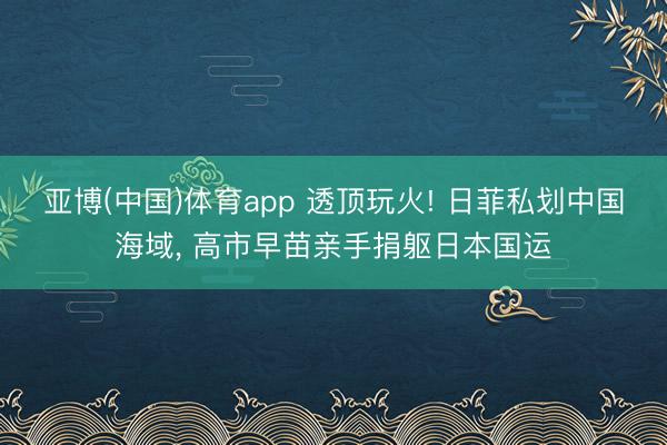亚博(中国)体育app 透顶玩火! 日菲私划中国海域, 高市早苗